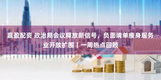 赢盈配资 政治局会议释放新信号，负面清单瘦身服务业开放扩围丨一周热点回顾