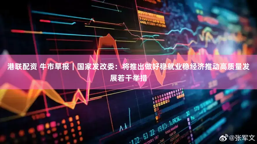 港联配资 牛市早报｜国家发改委：将推出做好稳就业稳经济推动高质量发展若干举措