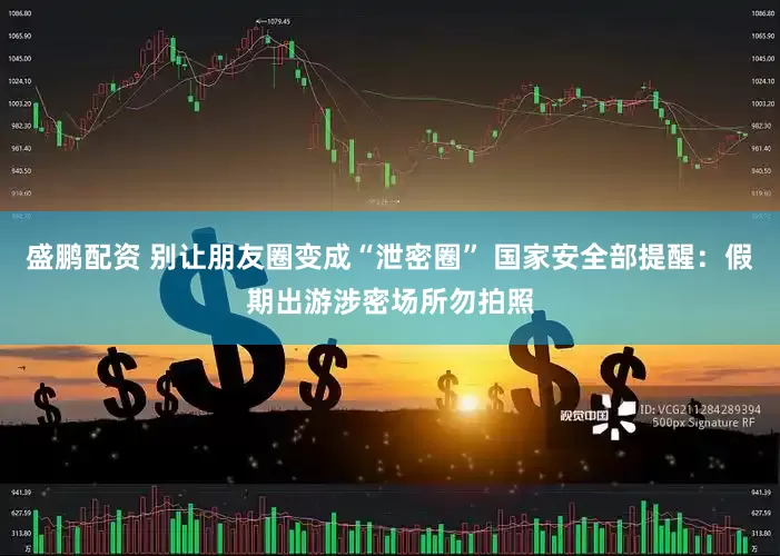 盛鹏配资 别让朋友圈变成“泄密圈” 国家安全部提醒：假期出游涉密场所勿拍照