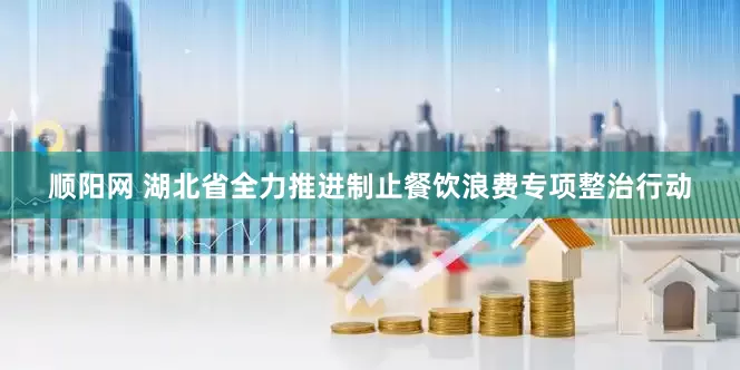 顺阳网 湖北省全力推进制止餐饮浪费专项整治行动