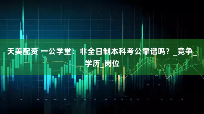 天美配资 一公学堂：非全日制本科考公靠谱吗？_竞争_学历_岗位