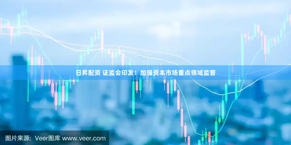 日昇配资 证监会印发！加强资本市场重点领域监管