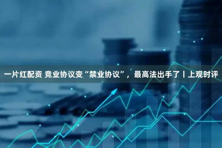 一片红配资 竞业协议变“禁业协议”，最高法出手了丨上观时评