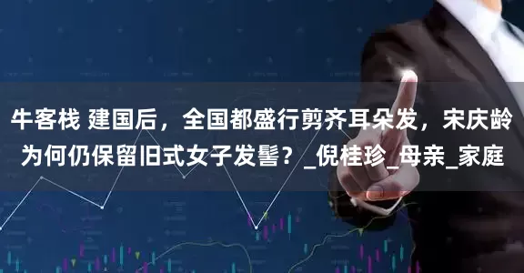 牛客栈 建国后，全国都盛行剪齐耳朵发，宋庆龄为何仍保留旧式女子发髻？_倪桂珍_母亲_家庭