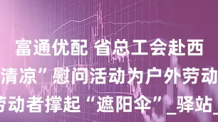 富通优配 省总工会赴西昌开展“送清凉”慰问活动为户外劳动者撑起“遮阳伞”_驿站_服务_苗勇