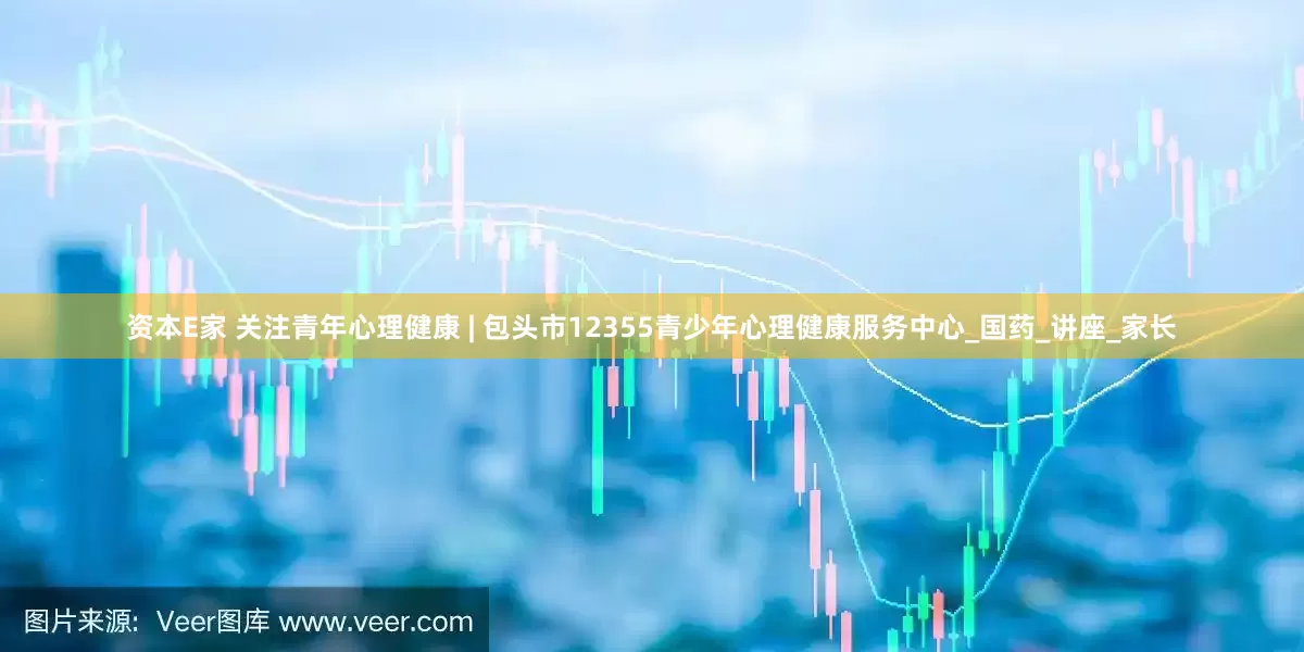 资本E家 关注青年心理健康 | 包头市12355青少年心理健康服务中心_国药_讲座_家长