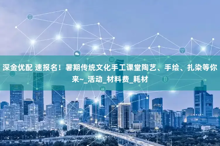 深金优配 速报名！暑期传统文化手工课堂陶艺、手绘、扎染等你来~_活动_材料费_耗材