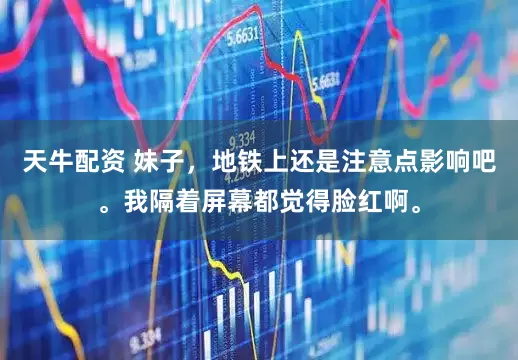 天牛配资 妹子，地铁上还是注意点影响吧。我隔着屏幕都觉得脸红啊。