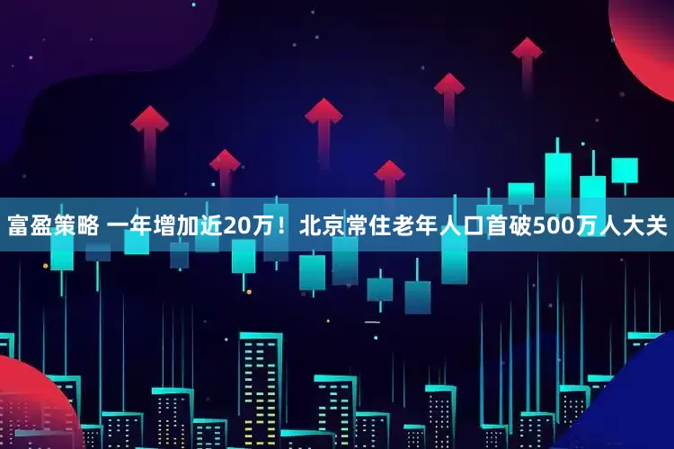 富盈策略 一年增加近20万！北京常住老年人口首破500万人大关
