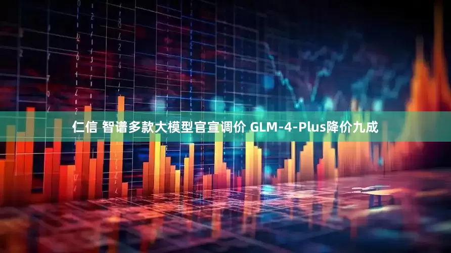 仁信 智谱多款大模型官宣调价 GLM-4-Plus降价九成
