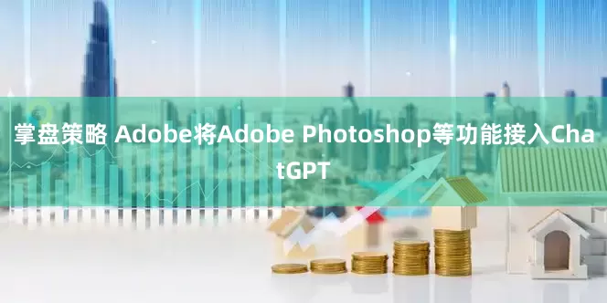 掌盘策略 Adobe将Adobe Photoshop等功能接入ChatGPT