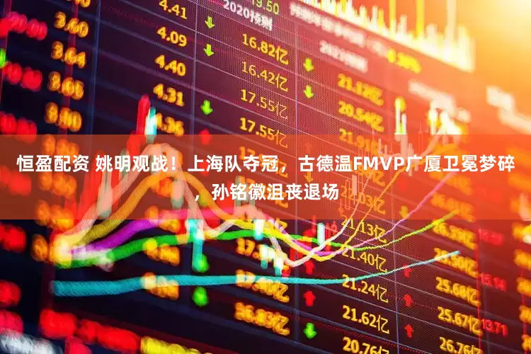恒盈配资 姚明观战！上海队夺冠，古德温FMVP广厦卫冕梦碎，孙铭徽沮丧退场