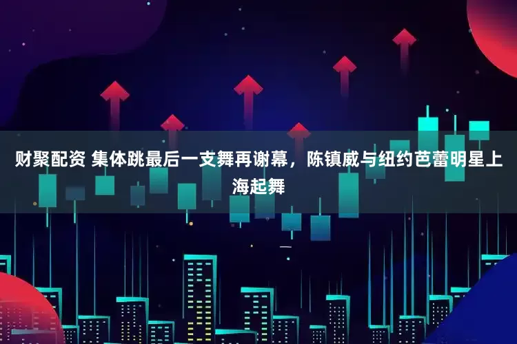 财聚配资 集体跳最后一支舞再谢幕，陈镇威与纽约芭蕾明星上海起舞