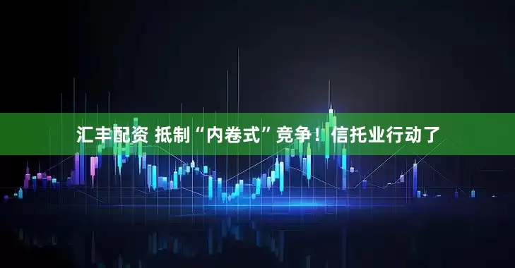 汇丰配资 抵制“内卷式”竞争！信托业行动了