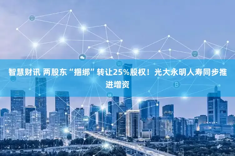 智慧财讯 两股东“捆绑”转让25%股权！光大永明人寿同步推进增资